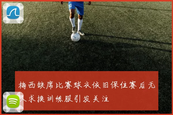 梅西缺席比赛球衣依旧保住赛后无人求换训练服引发关注