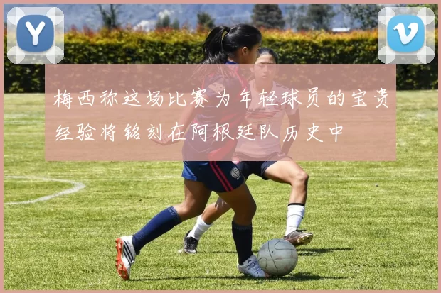 梅西称这场比赛为年轻球员的宝贵经验将铭刻在阿根廷队历史中