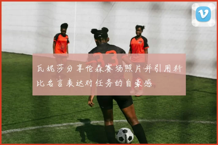瓦妮莎分享伦森赛场照片并引用科比名言表达对任务的自豪感