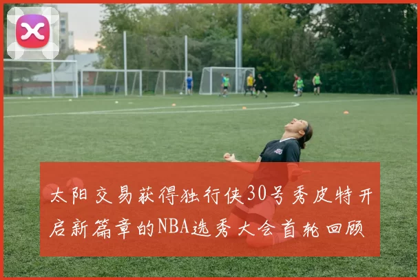 太阳交易获得独行侠30号秀皮特开启新篇章的NBA选秀大会首轮回顾